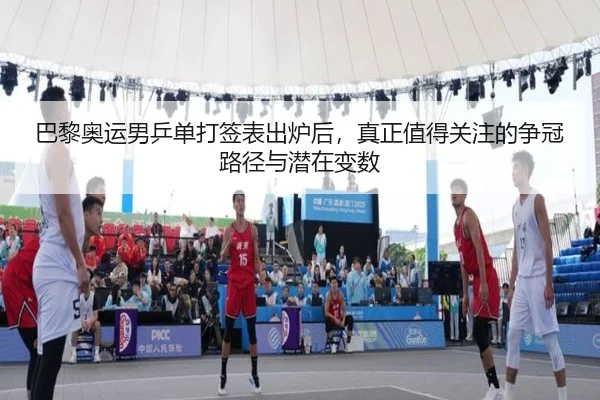 巴黎奥运男乒单打签表出炉后，真正值得关注的争冠路径与潜在变数