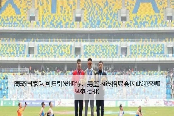 周琦国家队回归引发期待，男篮内线格局会因此迎来哪些新变化