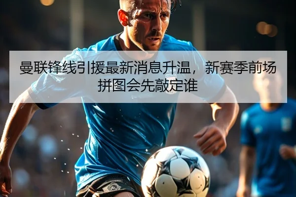 曼联锋线引援最新消息升温，新赛季前场拼图会先敲定谁